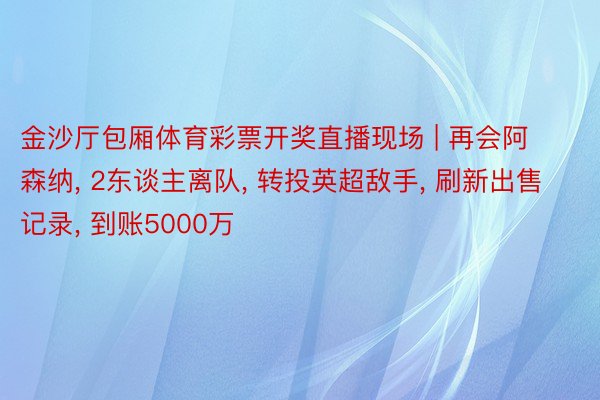 金沙厅包厢体育彩票开奖直播现场 | 再会阿森纳, 2东谈主离队, 转投英超敌手, 刷新出售记录, 到账5000万