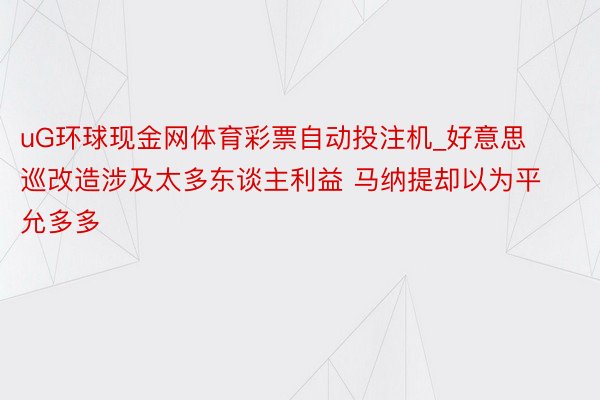 uG环球现金网体育彩票自动投注机_好意思巡改造涉及太多东谈主利益 马纳提却以为平允多多