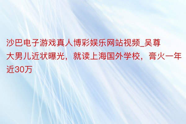 沙巴电子游戏真人博彩娱乐网站视频_吴尊大男儿近状曝光，就读上海国外学校，膏火一年近30万