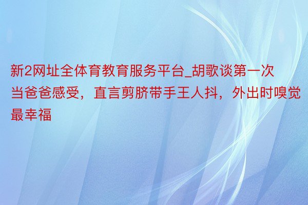 新2网址全体育教育服务平台_胡歌谈第一次当爸爸感受，直言剪脐带手王人抖，外出时嗅觉最幸福