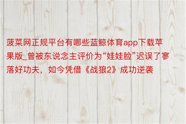 菠菜网正规平台有哪些蓝鲸体育app下载苹果版_曾被东说念主评价为“娃娃脸”迟误了寥落好功夫，如今凭借《战狼2》成功逆袭