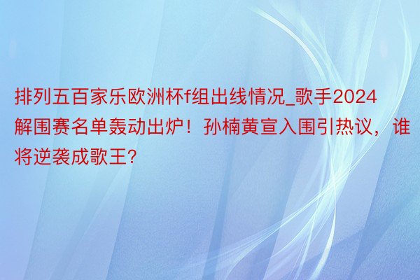 排列五百家乐欧洲杯f组出线情况_歌手2024解围赛名单轰动出炉！孙楠黄宣入围引热议，谁将逆袭成歌王？