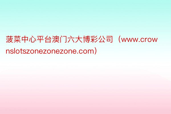 菠菜中心平台澳门六大博彩公司（www.crownslotszonezonezone.com）