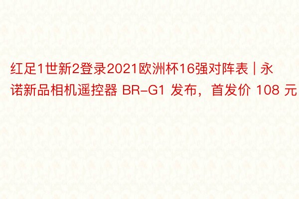 红足1世新2登录2021欧洲杯16强对阵表 | 永诺新品相机遥控器 BR-G1 发布，首发价 108