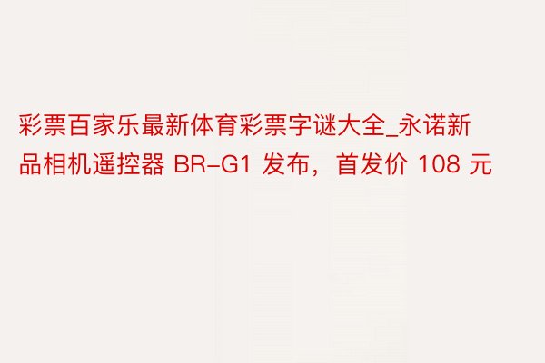 彩票百家乐最新体育彩票字谜大全_永诺新品相机遥控器 BR-G1 发布，首发价 108 元