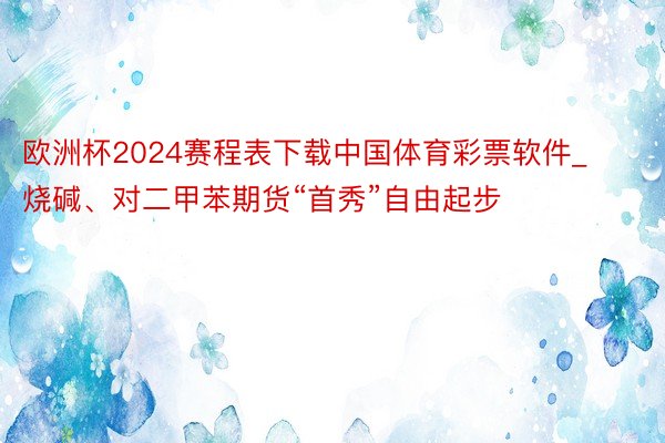 欧洲杯2024赛程表下载中国体育彩票软件_烧碱、对二甲苯期货“首秀”自由起步