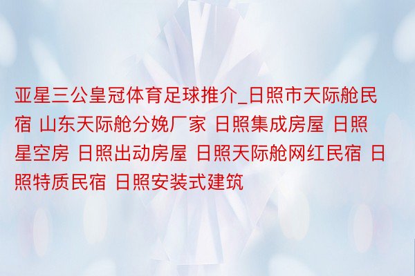 亚星三公皇冠体育足球推介_日照市天际舱民宿 山东天际舱分娩厂家 日照集成房屋 日照星空房 日照出动房