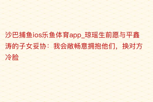 沙巴捕鱼ios乐鱼体育app_琼瑶生前愿与平鑫涛的子女妥协：我会敞畅意拥抱他们，换对方冷脸