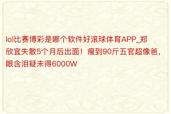 lol比赛博彩是哪个软件好滚球体育APP_郑欣宜失散5个月后出面！瘦到90斤五官超像爸，眼含泪疑未得