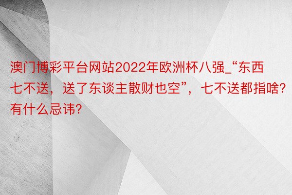 澳门博彩平台网站2022年欧洲杯八强_“东西七不送，送了东谈主散财也空”，七不送都指啥？有什么忌讳？