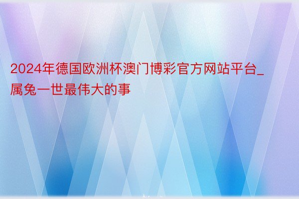 2024年德国欧洲杯澳门博彩官方网站平台_属兔一世最伟大的事