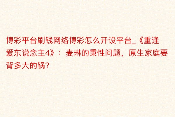 博彩平台刷钱网络博彩怎么开设平台_《重逢爱东说念主4》：麦琳的秉性问题，原生家庭要背多大的锅？