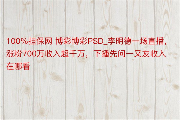 100%担保网 博彩博彩PSD_李明德一场直播，涨粉700万收入超千万，下播先问一又友收入在哪看