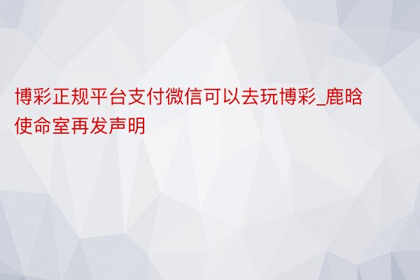 博彩正规平台支付微信可以去玩博彩_鹿晗使命室再发声明