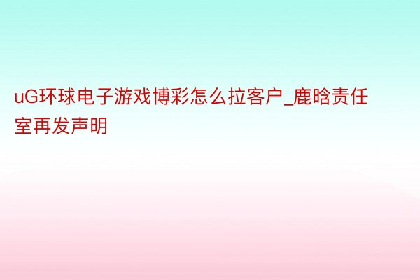 uG环球电子游戏博彩怎么拉客户_鹿晗责任室再发声明