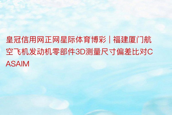 皇冠信用网正网星际体育博彩 | 福建厦门航空飞机发动机零部件3D测量尺寸偏差比对CASAIM