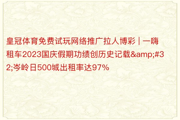 皇冠体育免费试玩网络推广拉人博彩 | 一嗨租车2023国庆假期功绩创历史记载&#32;岑岭日